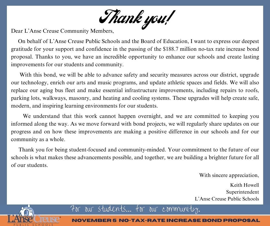 Dear L’Anse Creuse Community Members,       On behalf of L’Anse Creuse Public Schools and the Board of Education, I want to express our deepest gratitude for your support and confidence in the passing of the $188.7 million no-tax rate increase bond proposal. Thanks to you, we have an incredible opportunity to enhance our schools and create lasting improvements for our students and community.       With this bond, we will be able to advance safety and security measures across our district, upgrade our technology, enrich our arts and music programs, and update athletic spaces and fields. We will also replace our aging bus fleet and make essential infrastructure improvements, including repairs to roofs, parking lots, walkways, masonry, and heating and cooling systems. These upgrades will help create safe, modern, and inspiring learning environments for our students.       We understand that this work cannot happen overnight, and we are committed to keeping you informed along the way. As we move forward with bond projects, we will regularly share updates on our progress and on how these improvements are making a positive difference in our schools and for our community as a whole.       Thank you for being student-focused and community-minded. Your commitment to the future of our schools is what makes these advancements possible, and together, we are building a brighter future for all of our students.  With sincere appreciation,  Keith Howell Superintendent L’Anse Creuse Public Schools